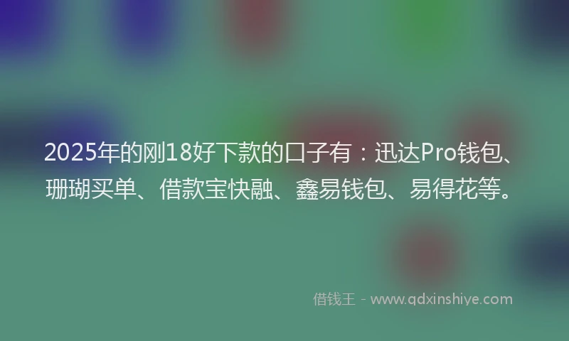 2025年的刚18好下款的口子有：迅达Pro钱包、珊瑚买单、借款宝快融、鑫易钱包、易得花等。