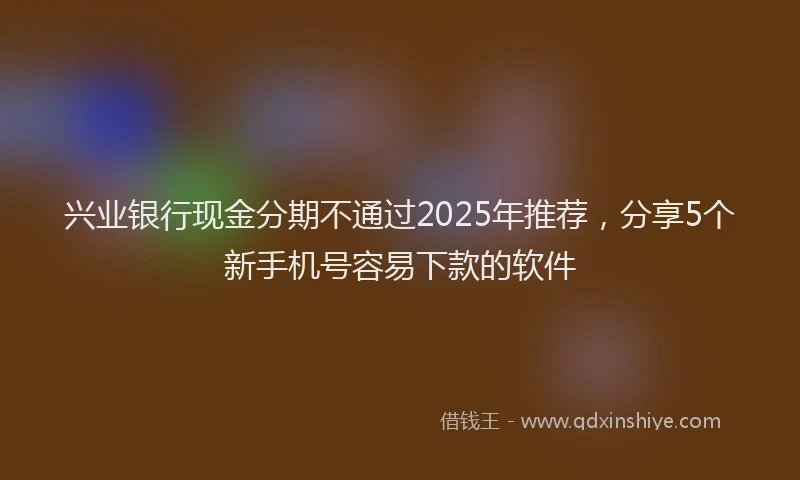 兴业银行现金分期不通过2025年推荐，分享5个新手机号容易下款的软件