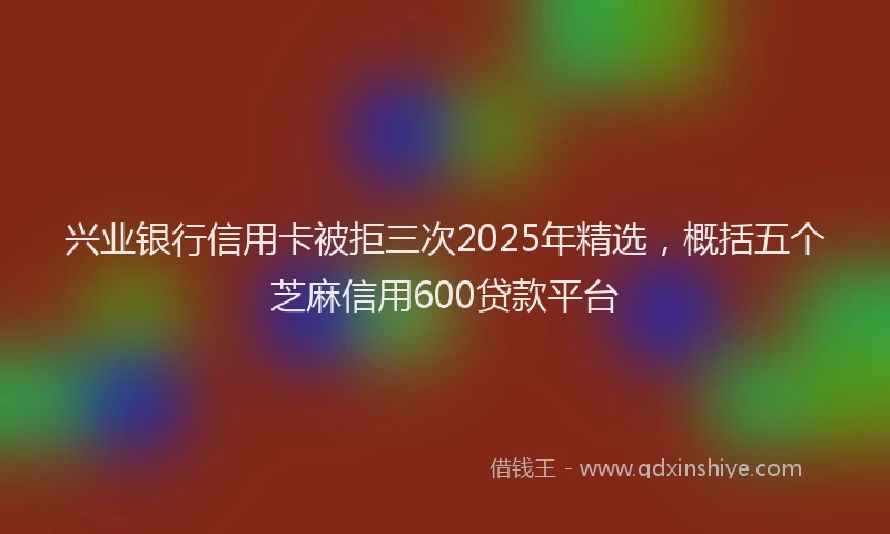 兴业银行信用卡被拒三次2025年精选，概括五个芝麻信用600贷款平台