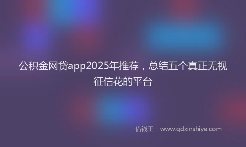 公积金网贷app2025年推荐，总结五个真正无视征信花的平台