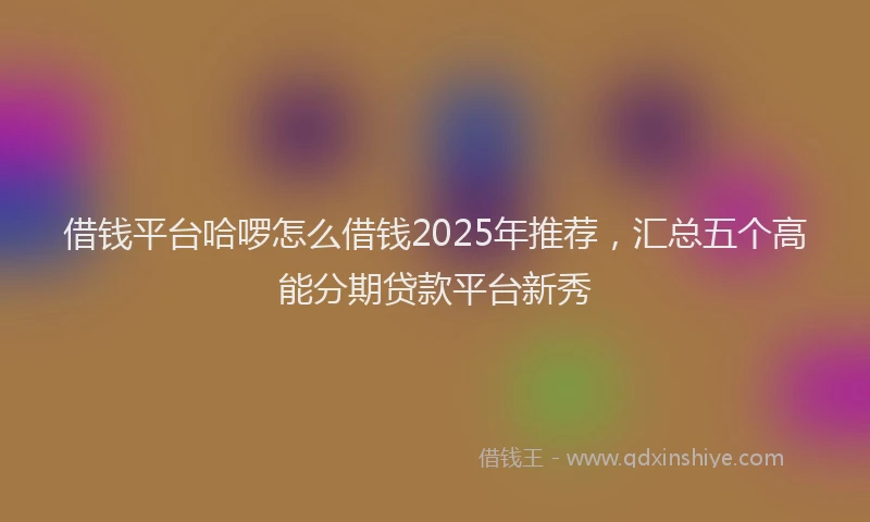 借钱平台哈啰怎么借钱2025年推荐，汇总五个高能分期贷款平台新秀