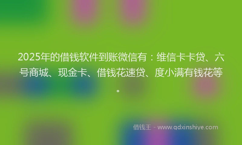 2025年的借钱软件到账微信有：维信卡卡贷、六号商城、现金卡、借钱花速贷、度小满有钱花等。