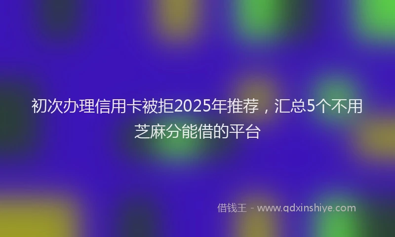 初次办理信用卡被拒2025年推荐，汇总5个不用芝麻分能借的平台