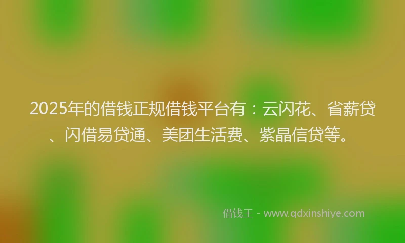 2025年的借钱正规借钱平台有：云闪花、省薪贷、闪借易贷通、美团生活费、紫晶信贷等。