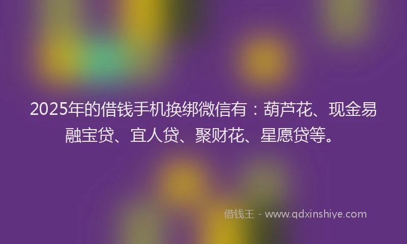 2025年的借钱手机换绑微信有：葫芦花、现金易融宝贷、宜人贷、聚财花、星愿贷等。