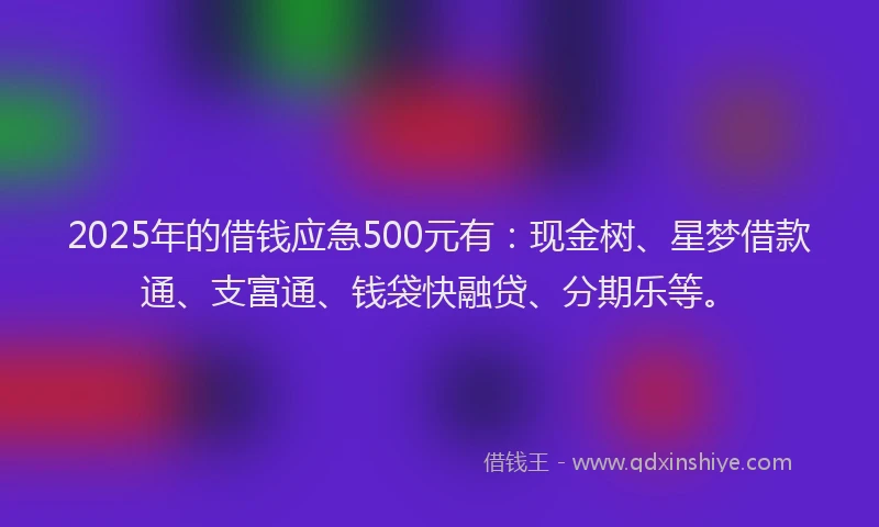 2025年的借钱应急500元有：现金树、星梦借款通、支富通、钱袋快融贷、分期乐等。