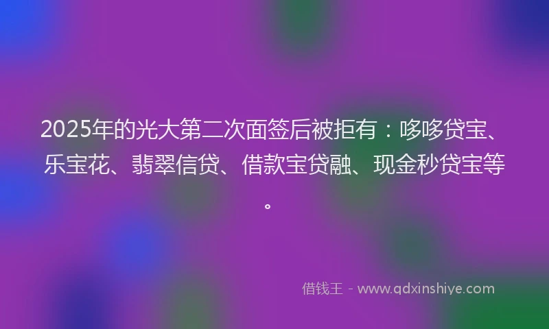2025年的光大第二次面签后被拒有：哆哆贷宝、乐宝花、翡翠信贷、借款宝贷融、现金秒贷宝等。
