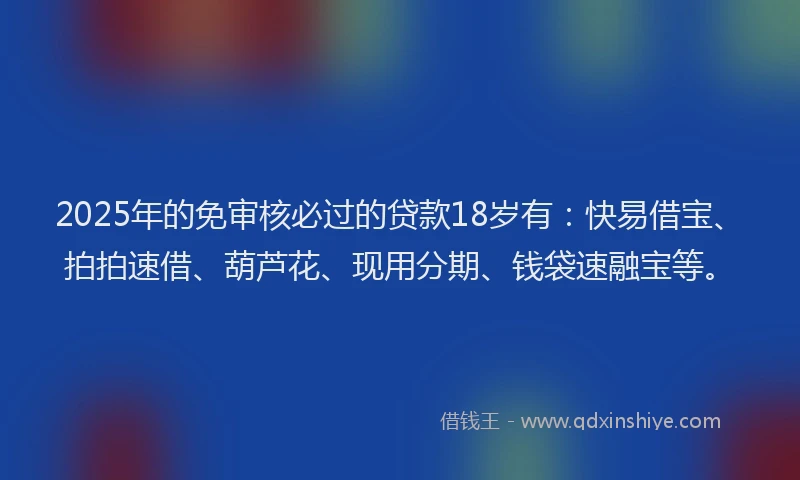 2025年的免审核必过的贷款18岁有：快易借宝、拍拍速借、葫芦花、现用分期、钱袋速融宝等。
