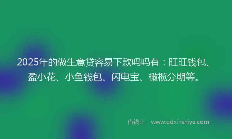 2025年的做生意贷容易下款吗吗有：旺旺钱包、盈小花、小鱼钱包、闪电宝、橄榄分期等。