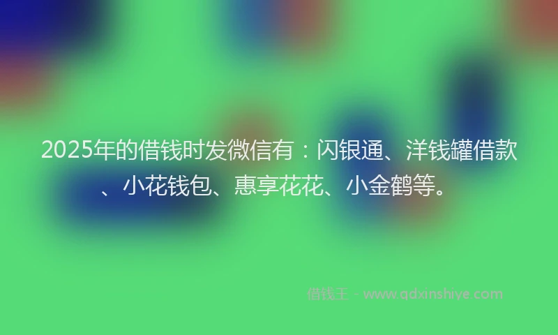 2025年的借钱时发微信有：闪银通、洋钱罐借款、小花钱包、惠享花花、小金鹤等。