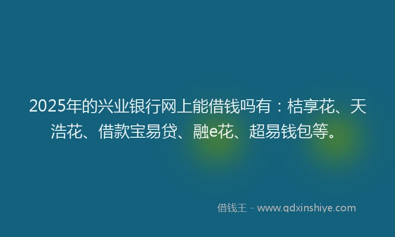2025年的兴业银行网上能借钱吗有：桔享花、天浩花、借款宝易贷、融e花、超易钱包等。