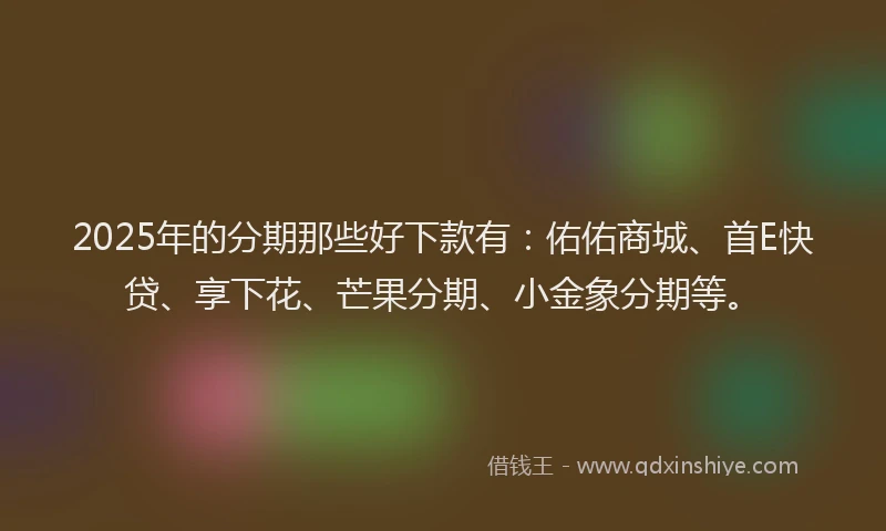 2025年的分期那些好下款有：佑佑商城、首E快贷、享下花、芒果分期、小金象分期等。