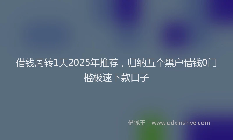 借钱周转1天2025年推荐，归纳五个黑户借钱0门槛极速下款口子
