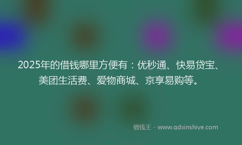 2025年的借钱哪里方便有：优秒通、快易贷宝、美团生活费、爱物商城、京享易购等。