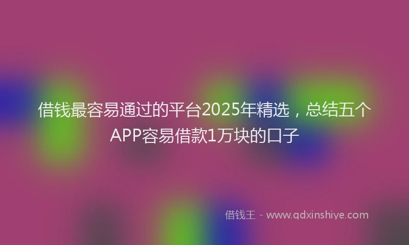 借钱最容易通过的平台2025年精选，总结五个APP容易借款1万块的口子