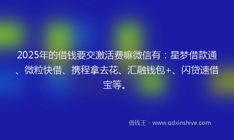 2025年的借钱要交激活费嘛微信有：星梦借款通、微粒快借、携程拿去花、汇融钱包+、闪贷速借宝等。