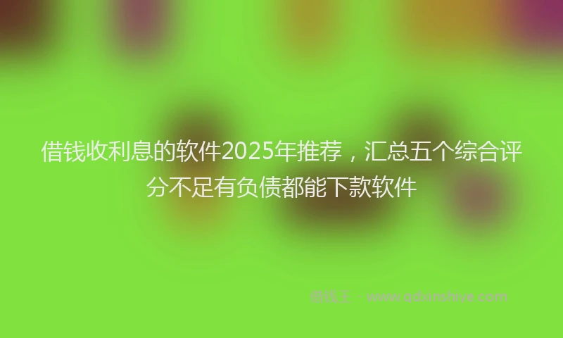 借钱收利息的软件2025年推荐，汇总五个综合评分不足有负债都能下款软件