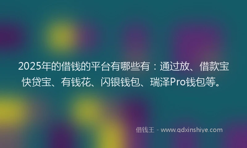 2025年的借钱的平台有哪些有：通过放、借款宝快贷宝、有钱花、闪银钱包、瑞泽Pro钱包等。