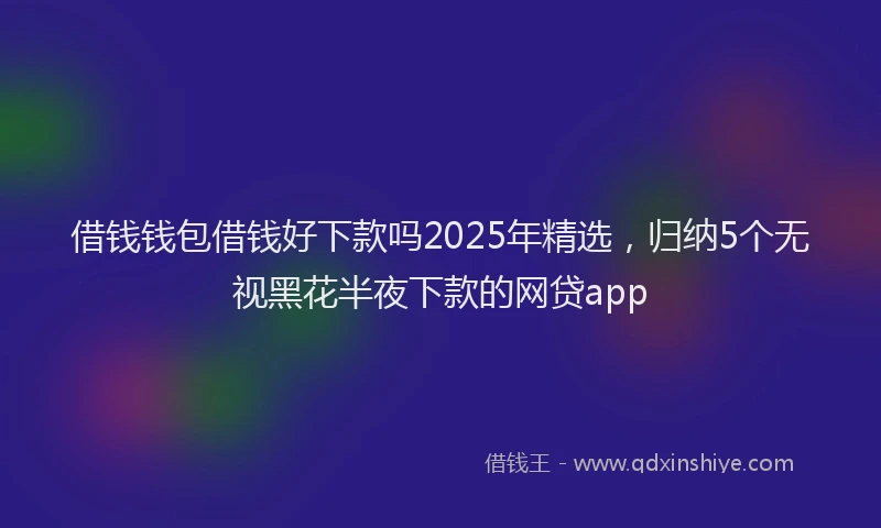 借钱钱包借钱好下款吗2025年精选，归纳5个无视黑花半夜下款的网贷app