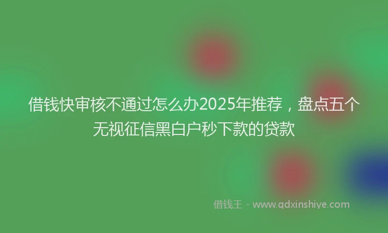 借钱快审核不通过怎么办2025年推荐，盘点五个无视征信黑白户秒下款的贷款