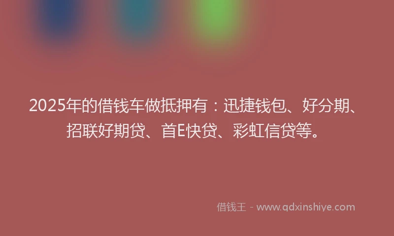 2025年的借钱车做抵押有：迅捷钱包、好分期、招联好期贷、首E快贷、彩虹信贷等。