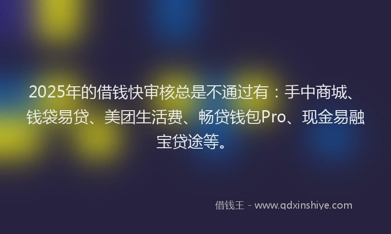2025年的借钱快审核总是不通过有：手中商城、钱袋易贷、美团生活费、畅贷钱包Pro、现金易融宝贷途等。