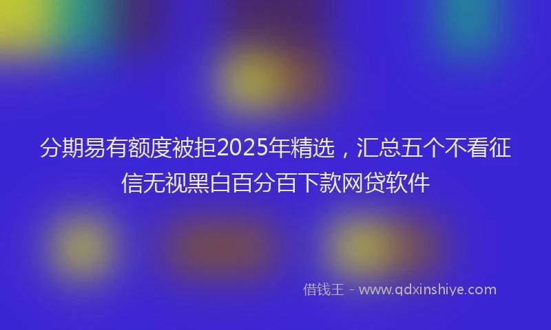 分期易有额度被拒2025年精选，汇总五个不看征信无视黑白百分百下款网贷软件