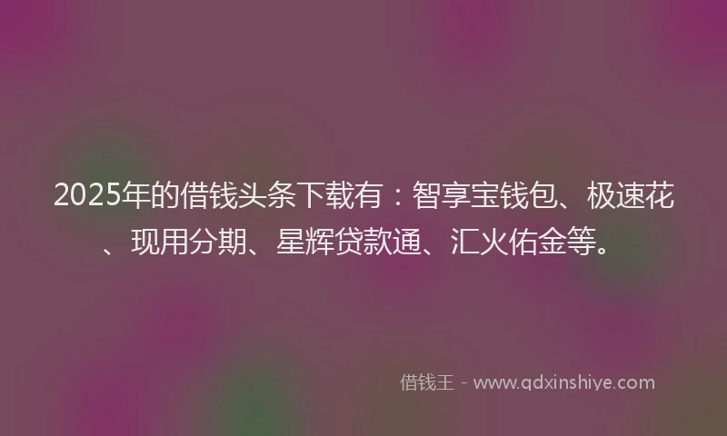 2025年的借钱头条下载有：智享宝钱包、极速花、现用分期、星辉贷款通、汇火佑金等。