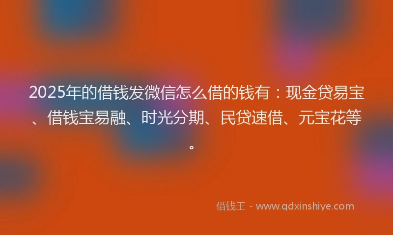2025年的借钱发微信怎么借的钱有：现金贷易宝、借钱宝易融、时光分期、民贷速借、元宝花等。