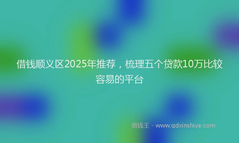 借钱顺义区2025年推荐，梳理五个贷款10万比较容易的平台