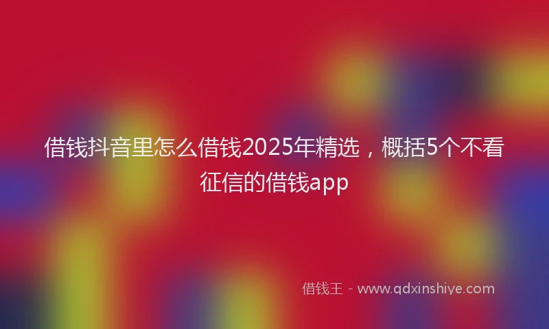 借钱抖音里怎么借钱2025年精选，概括5个不看征信的借钱app