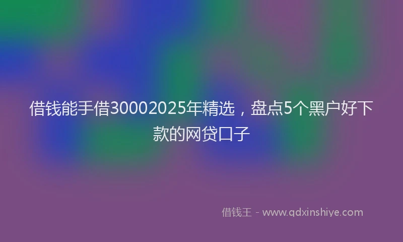 借钱能手借30002025年精选，盘点5个黑户好下款的网贷口子