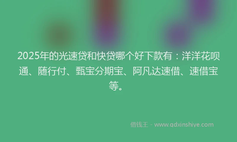 2025年的光速贷和快贷哪个好下款有：洋洋花呗通、随行付、甄宝分期宝、阿凡达速借、速借宝等。