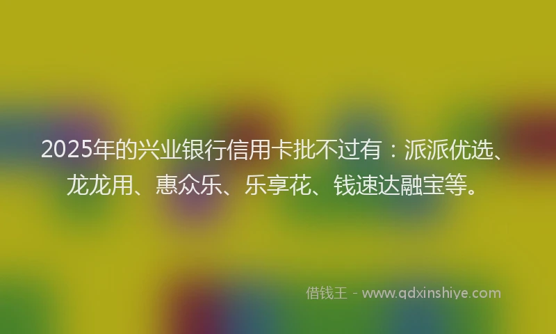 2025年的兴业银行信用卡批不过有：派派优选、龙龙用、惠众乐、乐享花、钱速达融宝等。