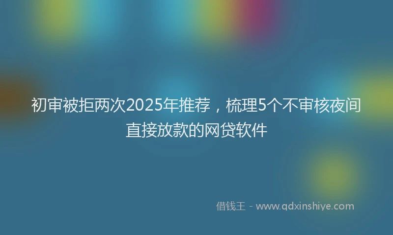 初审被拒两次2025年推荐，梳理5个不审核夜间直接放款的网贷软件