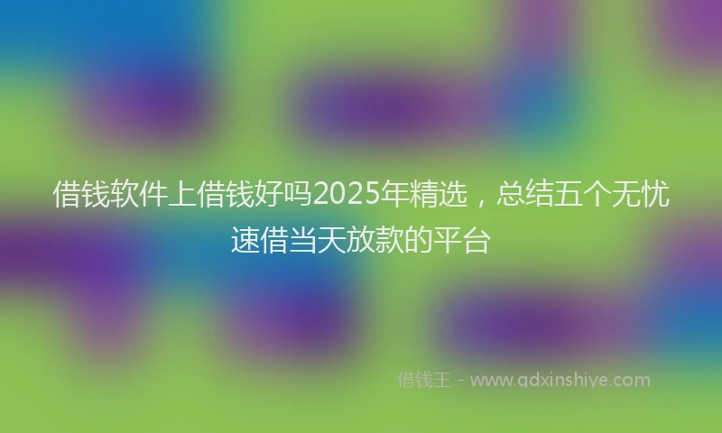 借钱软件上借钱好吗2025年精选，总结五个无忧速借当天放款的平台