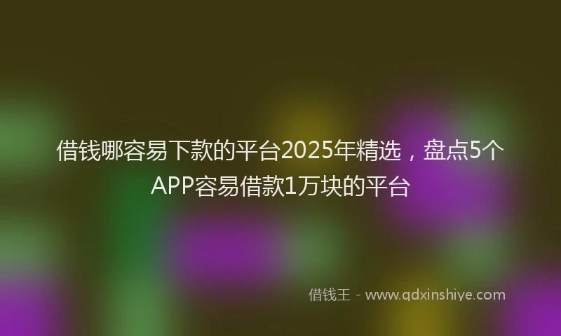 借钱哪容易下款的平台2025年精选，盘点5个APP容易借款1万块的平台