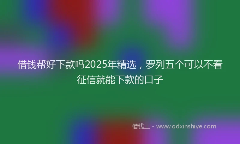 借钱帮好下款吗2025年精选，罗列五个可以不看征信就能下款的口子