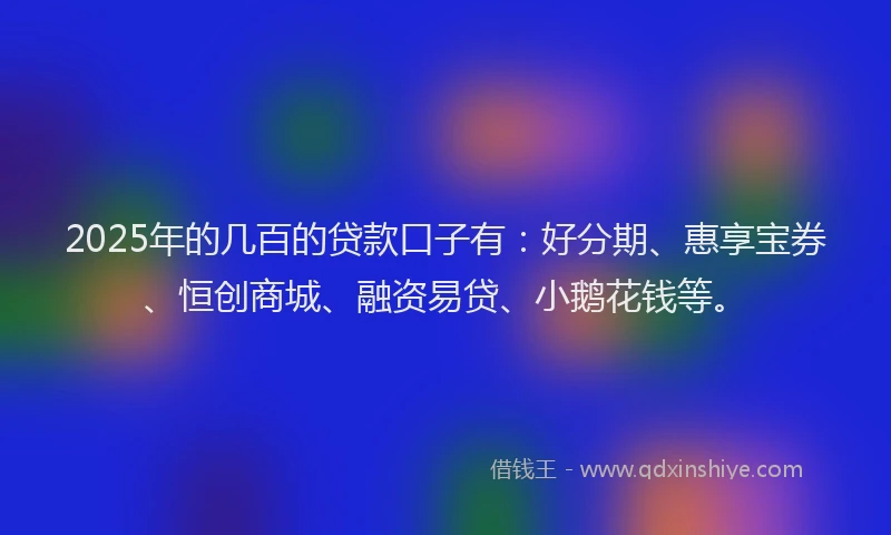 2025年的几百的贷款口子有：好分期、惠享宝券、恒创商城、融资易贷、小鹅花钱等。