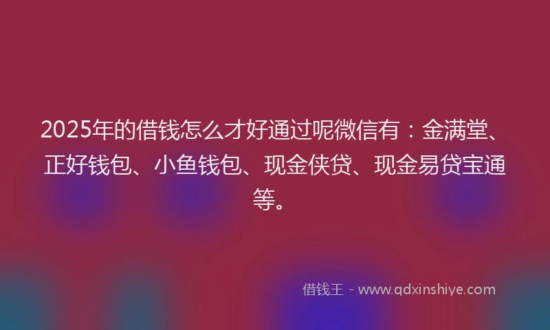 2025年的借钱怎么才好通过呢微信有：金满堂、正好钱包、小鱼钱包、现金侠贷、现金易贷宝通等。