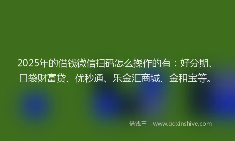 2025年的借钱微信扫码怎么操作的有：好分期、口袋财富贷、优秒通、乐金汇商城、金租宝等。