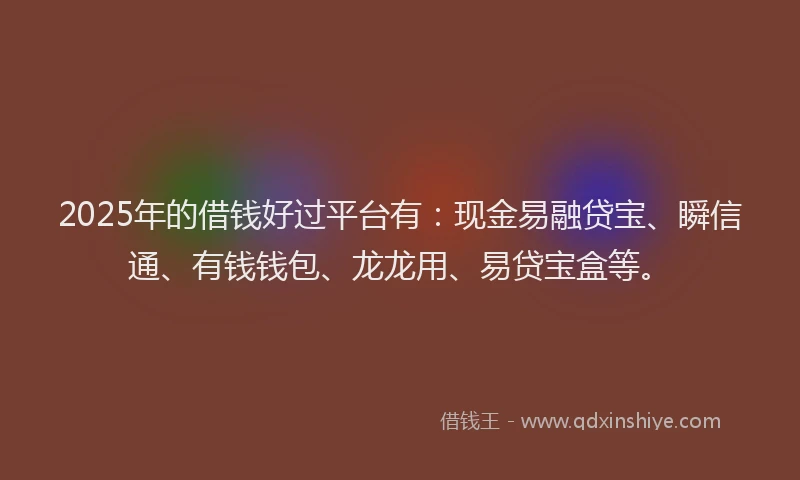 2025年的借钱好过平台有：现金易融贷宝、瞬信通、有钱钱包、龙龙用、易贷宝盒等。