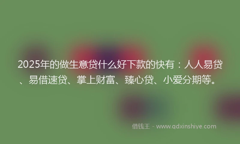 2025年的做生意贷什么好下款的快有：人人易贷、易借速贷、掌上财富、臻心贷、小爱分期等。