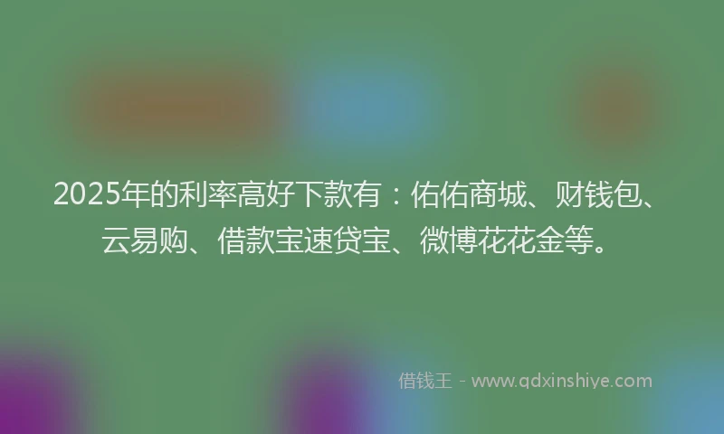 2025年的利率高好下款有：佑佑商城、财钱包、云易购、借款宝速贷宝、微博花花金等。