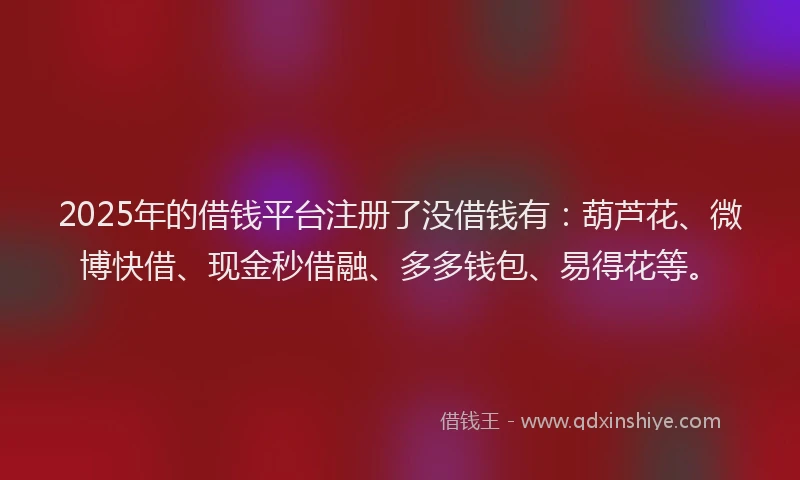 2025年的借钱平台注册了没借钱有：葫芦花、微博快借、现金秒借融、多多钱包、易得花等。