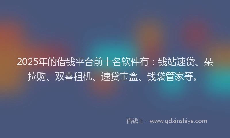 2025年的借钱平台前十名软件有：钱站速贷、朵拉购、双喜租机、速贷宝盒、钱袋管家等。