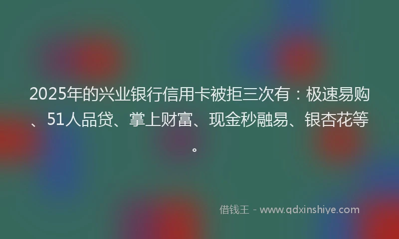 2025年的兴业银行信用卡被拒三次有：极速易购、51人品贷、掌上财富、现金秒融易、银杏花等。