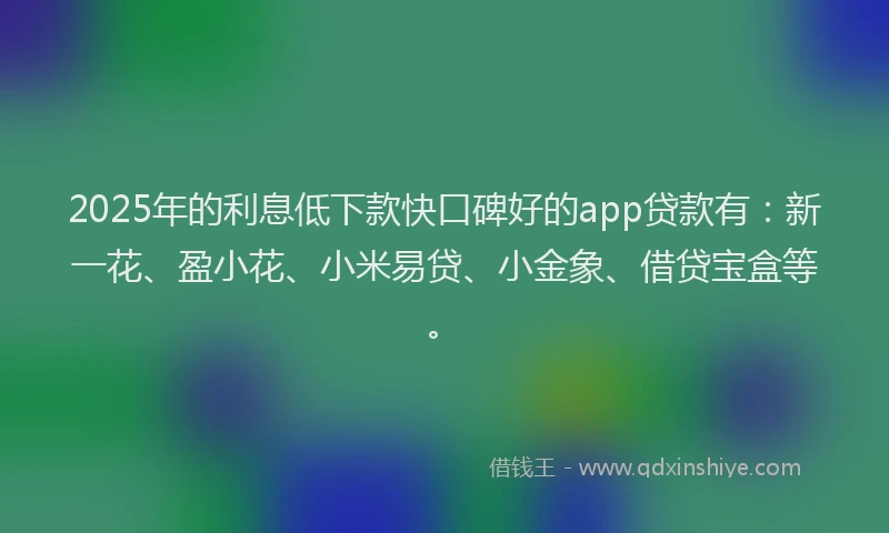 2025年的利息低下款快口碑好的app贷款有：新一花、盈小花、小米易贷、小金象、借贷宝盒等。
