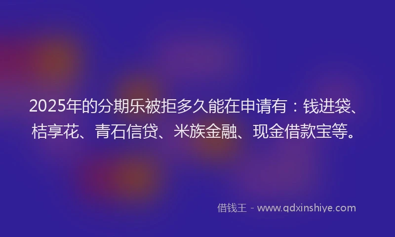 2025年的分期乐被拒多久能在申请有：钱进袋、桔享花、青石信贷、米族金融、现金借款宝等。