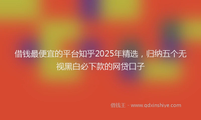 借钱最便宜的平台知乎2025年精选，归纳五个无视黑白必下款的网贷口子